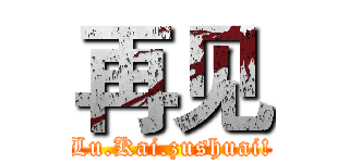 再见 (Lu.Kai.zushuai!)
