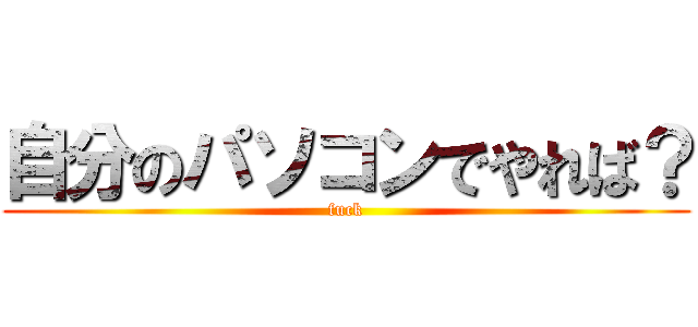 自分のパソコンでやれば？ (fuck)