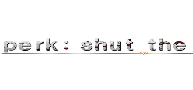 ｐｅｒｋ： ｓｈｕｔ ｔｈｅ ｆｕｃｋ ｕｐ (kys)