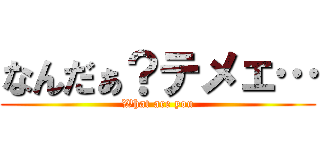 なんだぁ？テメェ… (What are you)