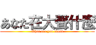 あなた在大聲什麼 (What are you aloud)