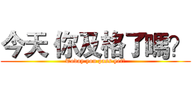 今天 你及格了嗎？ (Today you pass yet?)