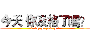 今天 你及格了嗎？ (Today you pass yet?)