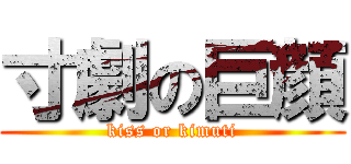 寸劇の巨顔 (kiss or kimuti)