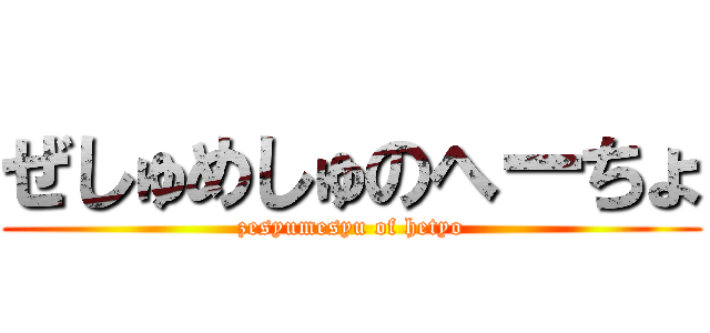 ぜしゅめしゅのへーちょ (zesyumesyu of hetyo)