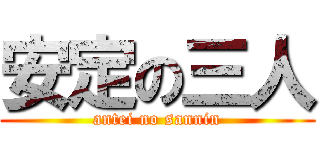 安定の三人 (antei no sannin)