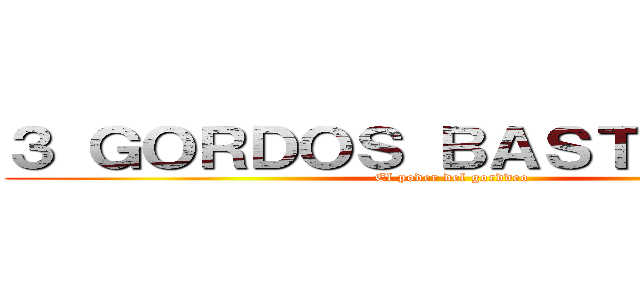 ３ ＧＯＲＤＯＳ ＢＡＳＴＡＲＤＯＳ (El poder del gorddeo)