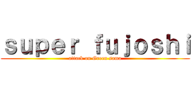 ｓｕｐｅｒ ｆｕｊｏｓｈｉ (attack on Green sama)