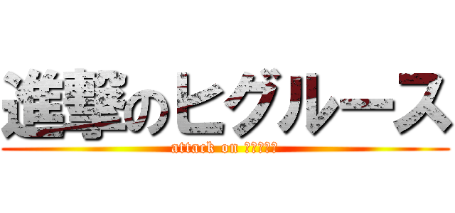 進撃のヒグルース (attack on ヒグルース)