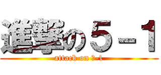 進撃の５－１ (attack on ５-1)