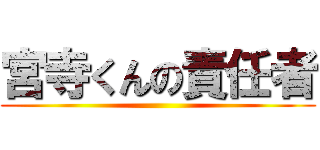 宮寺くんの責任者 ()