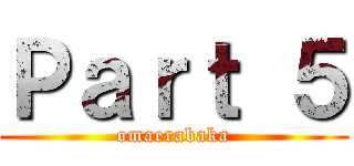 Ｐａｒｔ ５ (omaerabaka)