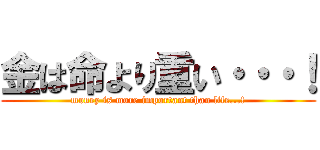 金は命より重い・・・！ (money is more important than life...!)