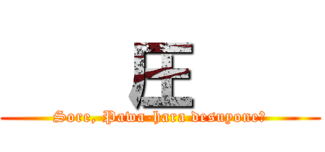     圧     (Sore, Pawa-hara desuyone?)