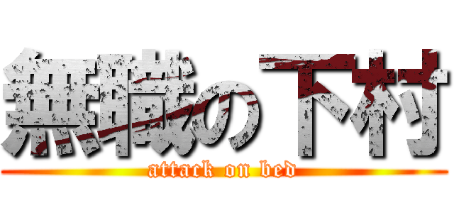 無職の下村 (attack on bed)