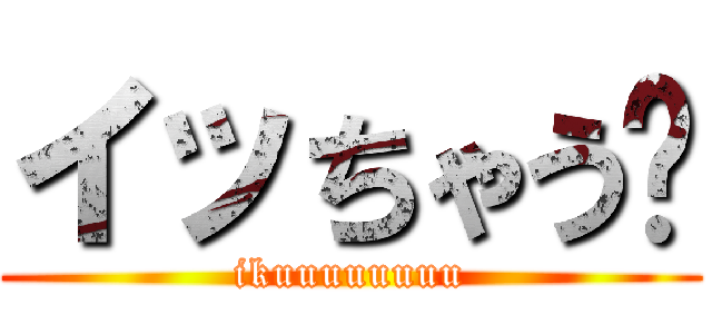 イッちゃう〜 (ikuuuuuuuu)