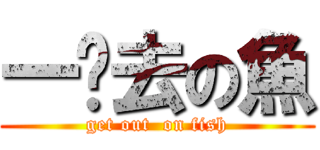 一边去の魚 (get out  on fish)