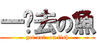 一边去の魚 (get out  on fish)