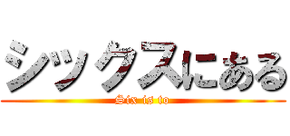 シックスにある (Six is to)