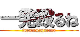 一発殴るね (ippatunagurune)