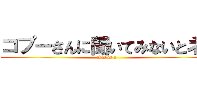 コプーさんに聞いてみないとネ！ (this is a )