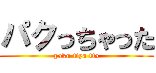 パクっちゃった (paku ttya tta)