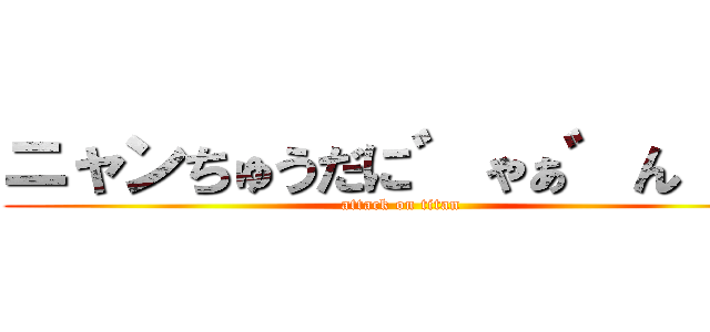 ニャンちゅうだに゛ゃぁ゛ん！！！ (attack on titan)