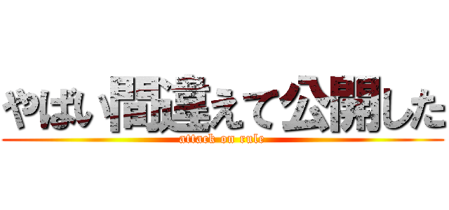 やばい間違えて公開した (attack on rule)