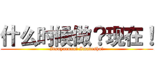 什么时候做？现在！ (Itsuyaruno? Imadesho!)