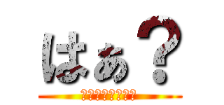 はぁ？ (？？？？？？？？)