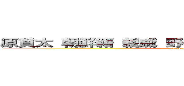 原貫太 朝鮮籍 親戚 野獣先輩仲間 クラスメート (attack on titan)