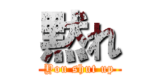 黙れ (You shut up)