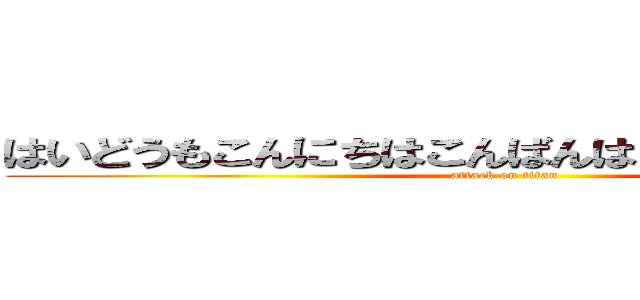 はいどうもこんにちはこんばんはおはようございます (attack on titan)