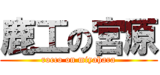 鹿工の宮原 (rocco on miyahara)