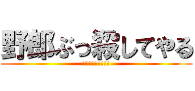 野郎ぶっ殺してやる (野郎ぶっ殺してやる)