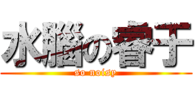 水腦の睿于 (so noisy)