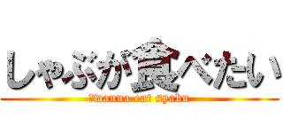 しゃぶが食べたい (Ｉwanna eat syabu)