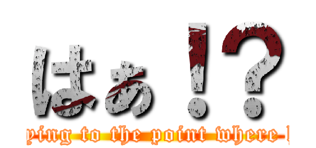 はぁ！？ (Keep in saying to the point where half-baked)