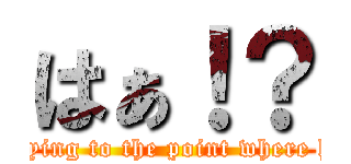 はぁ！？ (Keep in saying to the point where half-baked)
