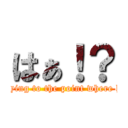 はぁ！？ (Keep in saying to the point where half-baked)