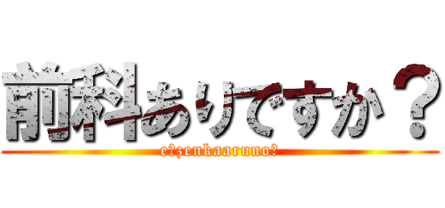 前科ありですか？ (e？zenkaaruno？)