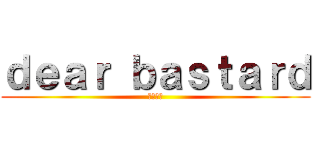 ｄｅａｒ ｂａｓｔａｒｄ (野郎親愛)