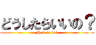 どうしたらいいの？ (How to do?)