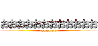 おおおおおおおおおおおお (oooooooooo)