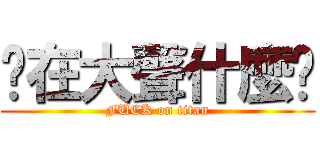 你在大聲什麼啦 (FUCK on titan)