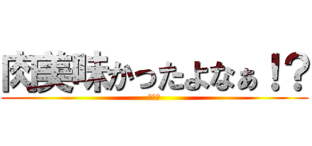 肉美味かったよなぁ！？ (大北ァ)