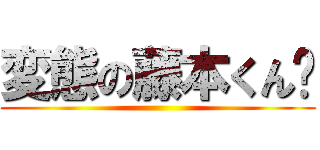 変態の藤本くん🎵 ()