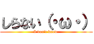 しらない（・ω・） (I don\'t know.)