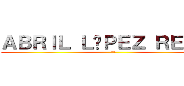 ＡＢＲＩＬ ＬÓＰＥＺ ＲＥＹＥＳ (xv)