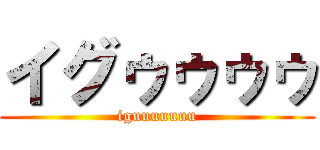 イグゥゥゥゥ (iguuuuuuu)